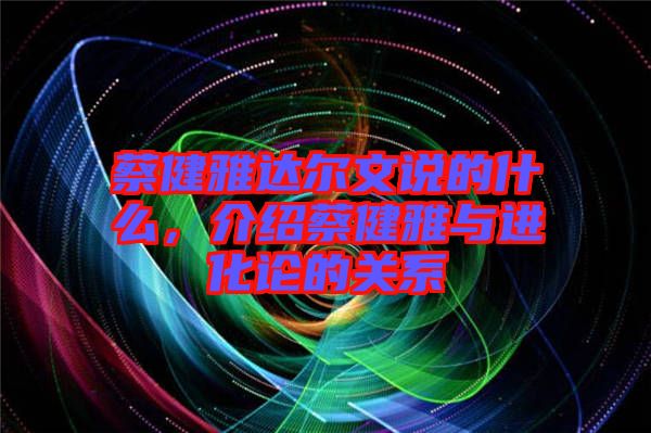 蔡健雅達爾文說的什么,介紹蔡健雅與進化論的關系